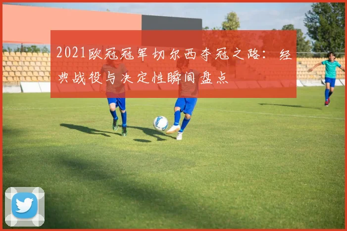 2021欧冠冠军切尔西夺冠之路：经典战役与决定性瞬间盘点
