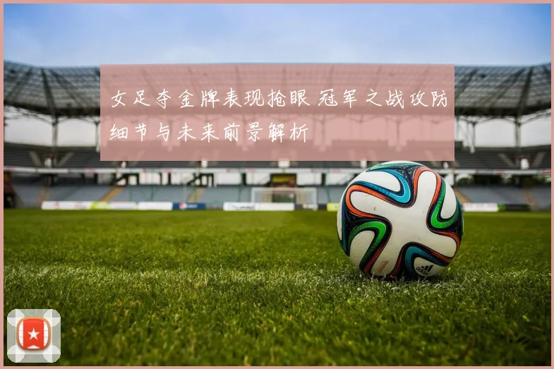 女足夺金牌表现抢眼 冠军之战攻防细节与未来前景解析