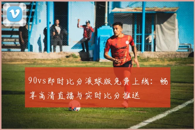 90vs即时比分滚球版免费上线：畅享高清直播与实时比分推送