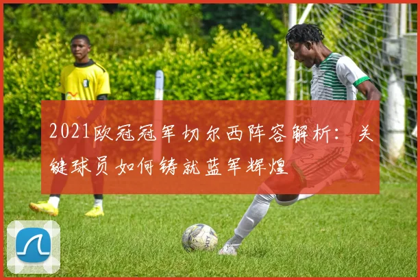 2021欧冠冠军切尔西阵容解析：关键球员如何铸就蓝军辉煌