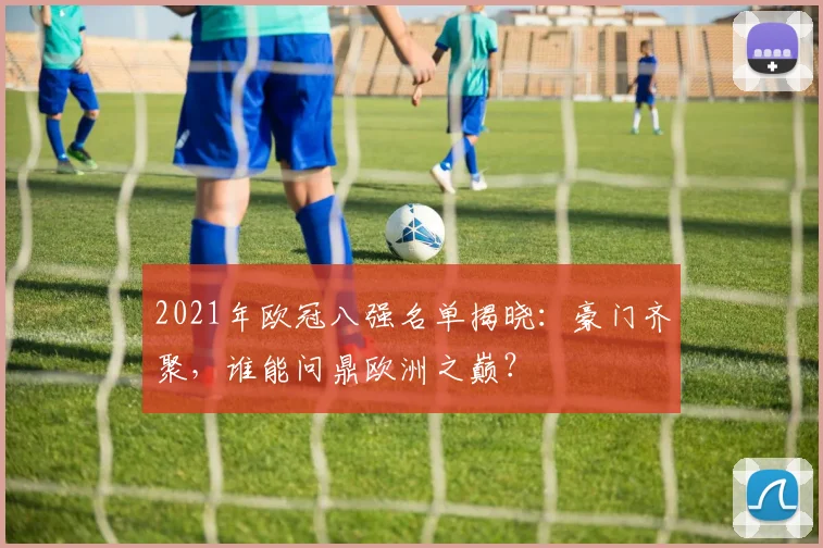 2021年欧冠八强名单揭晓:豪门齐聚,谁能问鼎欧洲之巅?