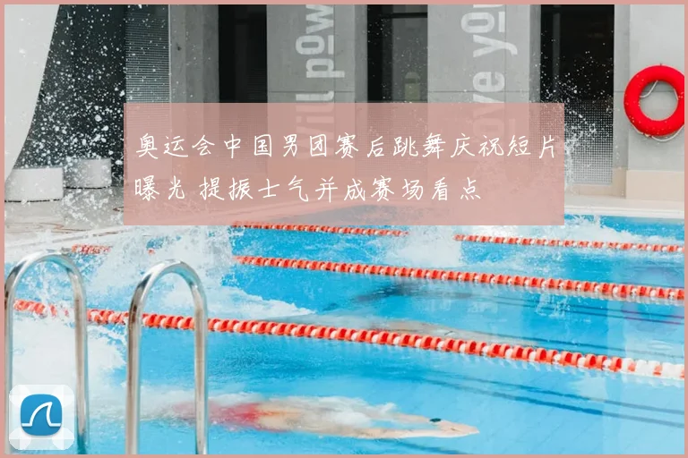 奥运会中国男团赛后跳舞庆祝短片曝光 提振士气并成赛场看点
