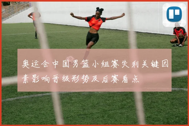 奥运会中国男篮小组赛失利关键因素影响晋级形势及后赛看点