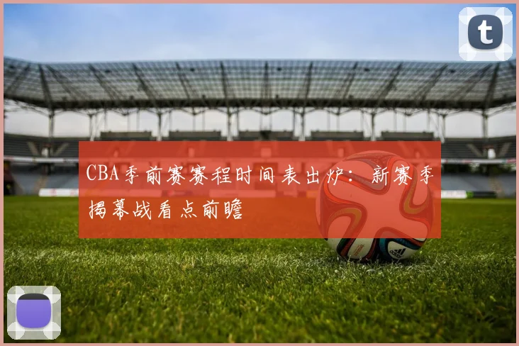 CBA季前赛赛程时间表出炉：新赛季揭幕战看点前瞻
