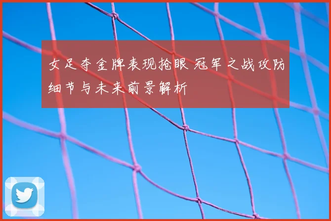 女足夺金牌表现抢眼 冠军之战攻防细节与未来前景解析